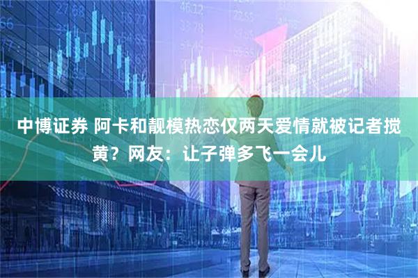 中博证券 阿卡和靓模热恋仅两天爱情就被记者搅黄?网友:让子弹多飞一会儿