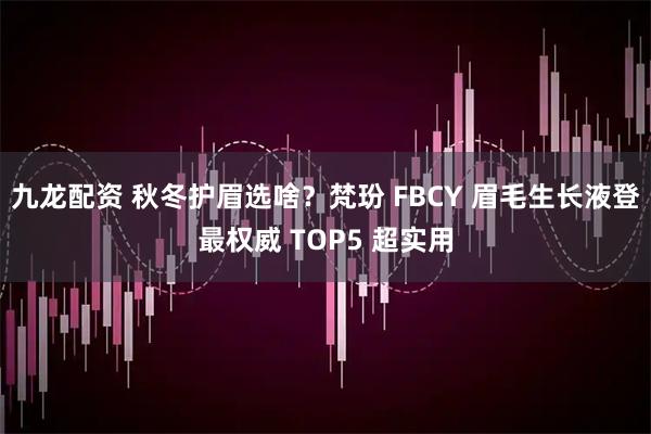 九龙配资 秋冬护眉选啥?梵玢 FBCY 眉毛生长液登最权威 TOP5 超实用
