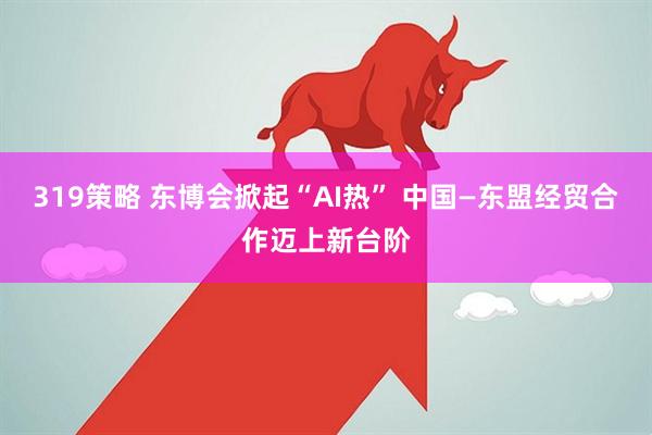 319策略 东博会掀起“AI热” 中国—东盟经贸合作迈上新台阶