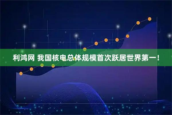 利鸿网 我国核电总体规模首次跃居世界第一!