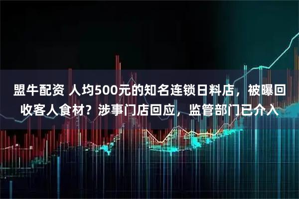 盟牛配资 人均500元的知名连锁日料店,被曝回收客人食材?涉事门店回应,监管部门已介入