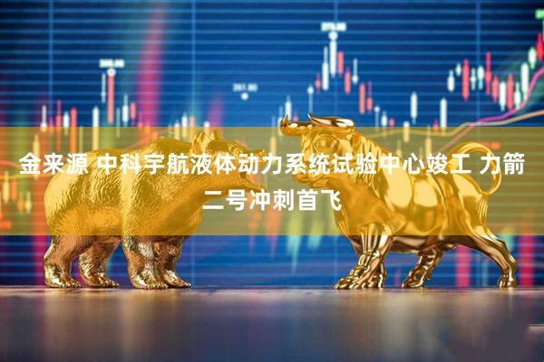 金来源 中科宇航液体动力系统试验中心竣工 力箭二号冲刺首飞