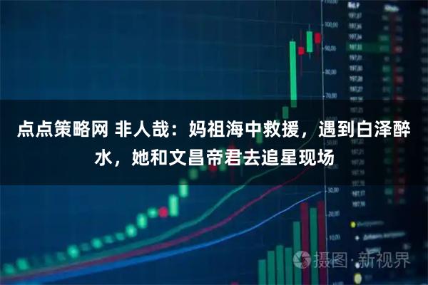 点点策略网 非人哉:妈祖海中救援,遇到白泽醉水,她和文昌帝君去追星现场