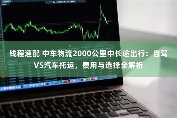 钱程速配 中车物流2000公里中长途出行:自驾VS汽车托运,费用与选择全解析