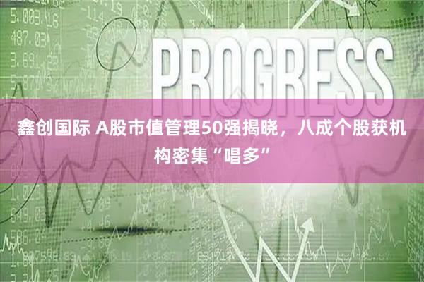 鑫创国际 A股市值管理50强揭晓,八成个股获机构密集“唱多”