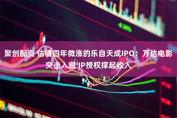 聚创配资 估值四年微涨的乐自天成IPO:万达电影突击入股 IP授权撑起收入