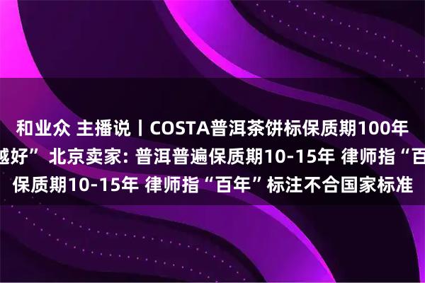 和业众 主播说丨COSTA普洱茶饼标保质期100年? 其客服称普洱“越久越好” 北京卖家: 普洱普遍保质期10-15年 律师指“百年”标注不合国家标准