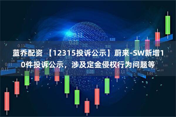 蓝乔配资 【12315投诉公示】蔚来-SW新增10件投诉公示，涉及定金侵权行为问题等