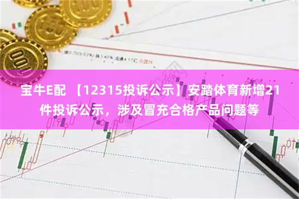 宝牛E配 【12315投诉公示】安踏体育新增21件投诉公示，涉及冒充合格产品问题等
