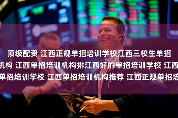顶级配资 江西正规单招培训学校江西三校生单招培训江西单招网培训机构 江西单招培训机构排江西好的单招培训学校 江西单招培训机构推荐 江西正规单招培训机构