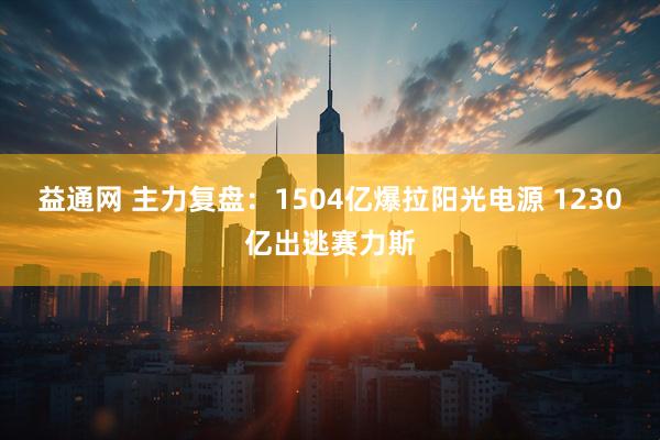 益通网 主力复盘:1504亿爆拉阳光电源 1230亿出逃赛力斯