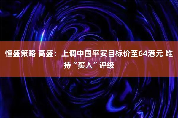 恒盛策略 高盛:上调中国平安目标价至64港元 维持“买入”评级