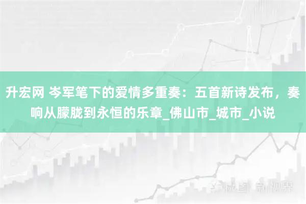 升宏网 岑军笔下的爱情多重奏：五首新诗发布，奏响从朦胧到永恒的乐章_佛山市_城市_小说