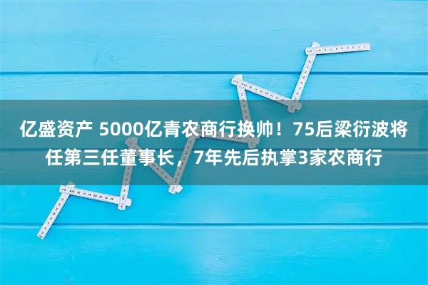 亿盛资产 5000亿青农商行换帅！75后梁衍波将任第三任董事长，7年先后执掌3家农商行
